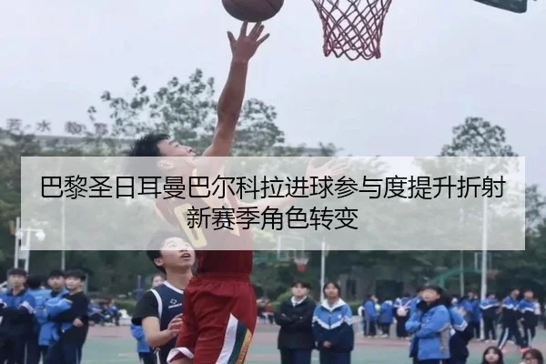 巴黎圣日耳曼巴尔科拉进球参与度提升折射新赛季角色转变