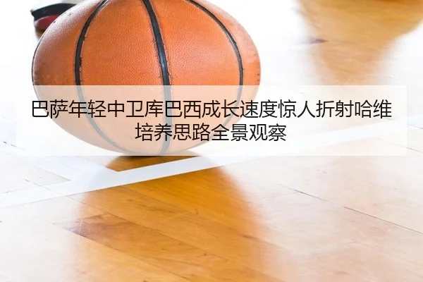 巴萨年轻中卫库巴西成长速度惊人折射哈维培养思路全景观察